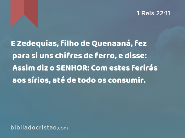 E Zedequias, filho de Quenaaná, fez para si uns chifres de ferro, e disse: Assim diz o SENHOR: Com estes ferirás aos sírios, até de todo os consumir. - 1 Reis 22:11