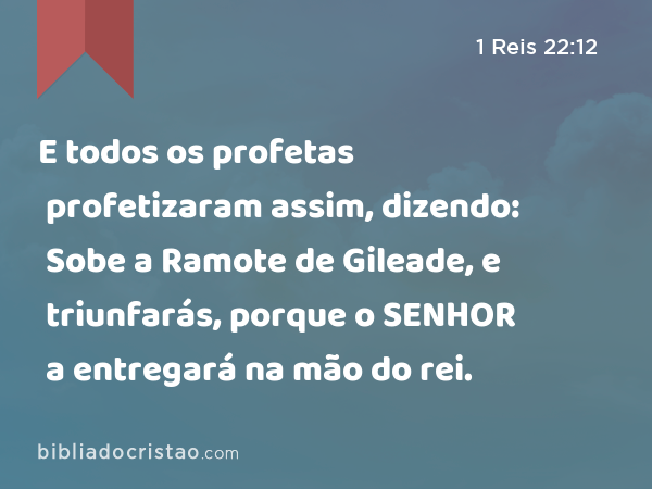 E todos os profetas profetizaram assim, dizendo: Sobe a Ramote de Gileade, e triunfarás, porque o SENHOR a entregará na mão do rei. - 1 Reis 22:12