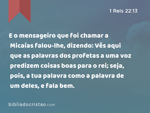 E o mensageiro que foi chamar a Micaías falou-lhe, dizendo: Vês aqui que as palavras dos profetas a uma voz predizem coisas boas para o rei; seja, pois, a tua palavra como a palavra de um deles, e fala bem. - 1 Reis 22:13