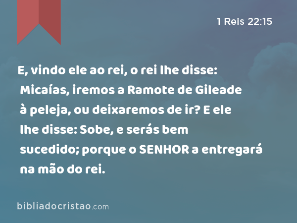 E, vindo ele ao rei, o rei lhe disse: Micaías, iremos a Ramote de Gileade à peleja, ou deixaremos de ir? E ele lhe disse: Sobe, e serás bem sucedido; porque o SENHOR a entregará na mão do rei. - 1 Reis 22:15