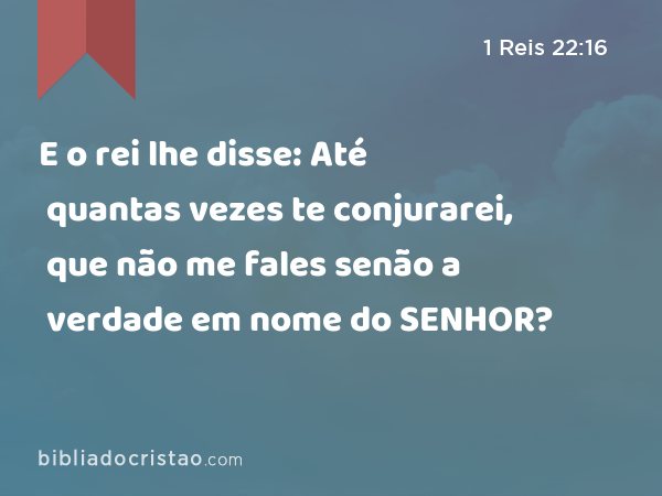 E o rei lhe disse: Até quantas vezes te conjurarei, que não me fales senão a verdade em nome do SENHOR? - 1 Reis 22:16