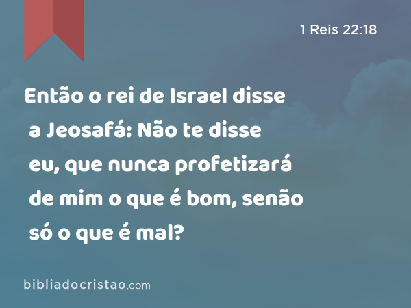 Então o rei de Israel disse a Jeosafá: Não te disse eu, que nunca profetizará de mim o que é bom, senão só o que é mal? - 1 Reis 22:18