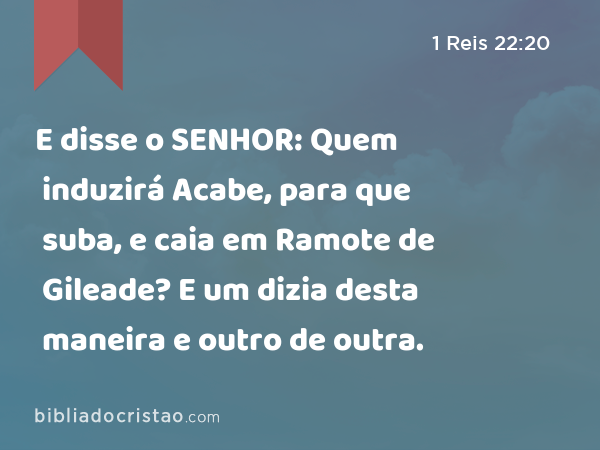 E disse o SENHOR: Quem induzirá Acabe, para que suba, e caia em Ramote de Gileade? E um dizia desta maneira e outro de outra. - 1 Reis 22:20