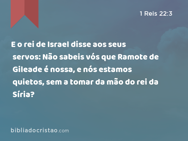 E o rei de Israel disse aos seus servos: Não sabeis vós que Ramote de Gileade é nossa, e nós estamos quietos, sem a tomar da mão do rei da Síria? - 1 Reis 22:3