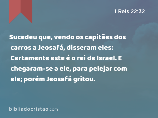 Sucedeu que, vendo os capitães dos carros a Jeosafá, disseram eles: Certamente este é o rei de Israel. E chegaram-se a ele, para pelejar com ele; porém Jeosafá gritou. - 1 Reis 22:32