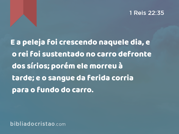 E a peleja foi crescendo naquele dia, e o rei foi sustentado no carro defronte dos sírios; porém ele morreu à tarde; e o sangue da ferida corria para o fundo do carro. - 1 Reis 22:35