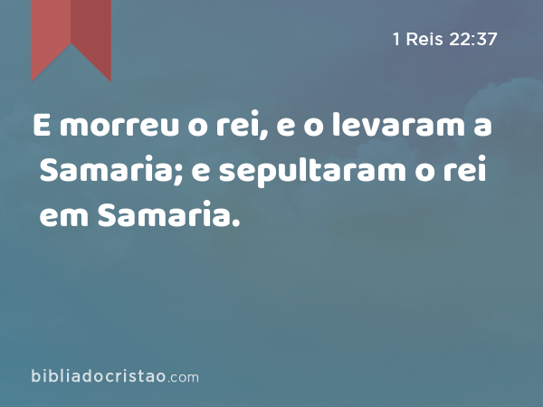 E morreu o rei, e o levaram a Samaria; e sepultaram o rei em Samaria. - 1 Reis 22:37