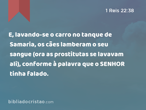 E, lavando-se o carro no tanque de Samaria, os cães lamberam o seu sangue (ora as prostitutas se lavavam ali), conforme à palavra que o SENHOR tinha falado. - 1 Reis 22:38