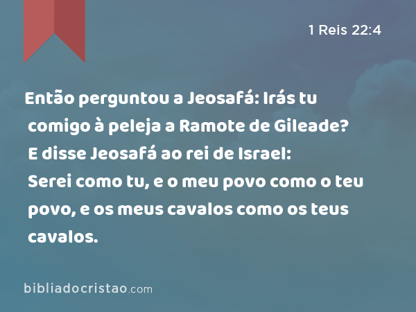 Então perguntou a Jeosafá: Irás tu comigo à peleja a Ramote de Gileade? E disse Jeosafá ao rei de Israel: Serei como tu, e o meu povo como o teu povo, e os meus cavalos como os teus cavalos. - 1 Reis 22:4