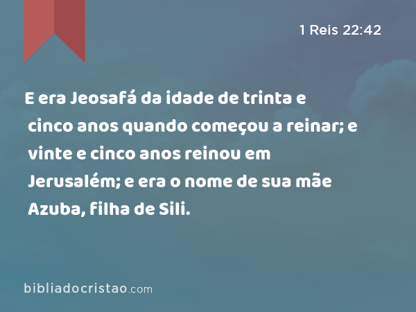 E era Jeosafá da idade de trinta e cinco anos quando começou a reinar; e vinte e cinco anos reinou em Jerusalém; e era o nome de sua mãe Azuba, filha de Sili. - 1 Reis 22:42