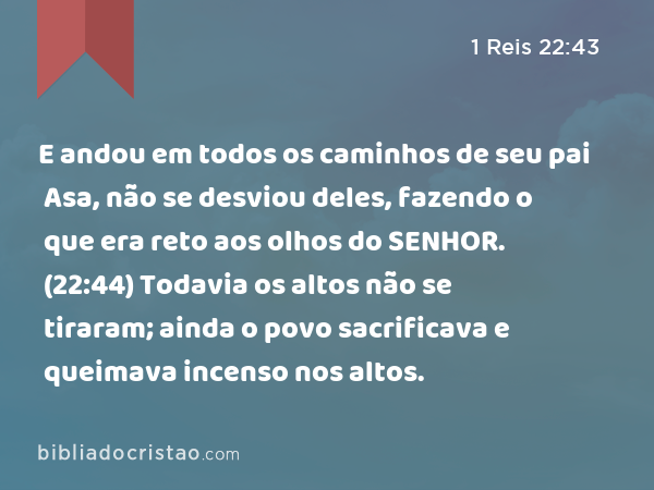 E andou em todos os caminhos de seu pai Asa, não se desviou deles, fazendo o que era reto aos olhos do SENHOR. (22:44) Todavia os altos não se tiraram; ainda o povo sacrificava e queimava incenso nos altos. - 1 Reis 22:43