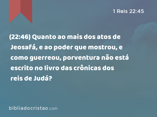 (22:46) Quanto ao mais dos atos de Jeosafá, e ao poder que mostrou, e como guerreou, porventura não está escrito no livro das crônicas dos reis de Judá? - 1 Reis 22:45