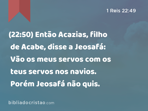 (22:50) Então Acazias, filho de Acabe, disse a Jeosafá: Vão os meus servos com os teus servos nos navios. Porém Jeosafá não quis. - 1 Reis 22:49