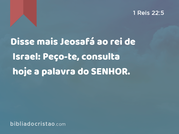 Disse mais Jeosafá ao rei de Israel: Peço-te, consulta hoje a palavra do SENHOR. - 1 Reis 22:5