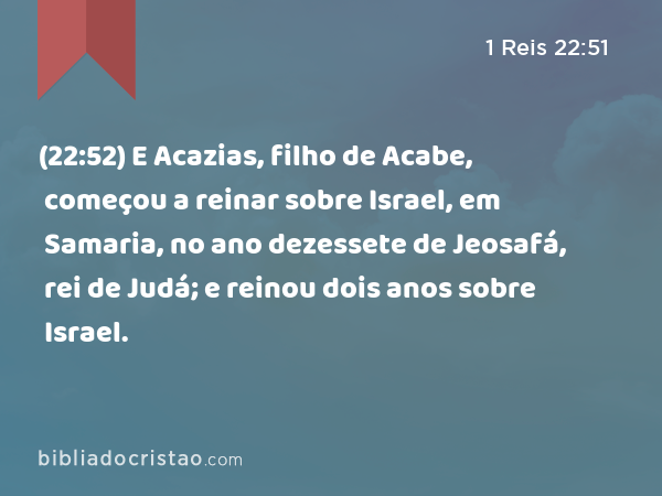 (22:52) E Acazias, filho de Acabe, começou a reinar sobre Israel, em Samaria, no ano dezessete de Jeosafá, rei de Judá; e reinou dois anos sobre Israel. - 1 Reis 22:51