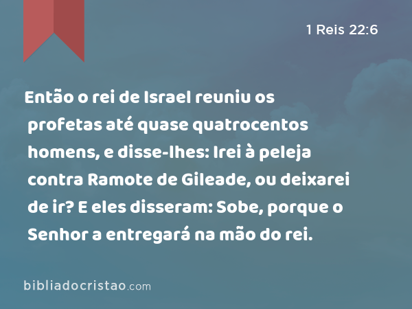 Então o rei de Israel reuniu os profetas até quase quatrocentos homens, e disse-lhes: Irei à peleja contra Ramote de Gileade, ou deixarei de ir? E eles disseram: Sobe, porque o Senhor a entregará na mão do rei. - 1 Reis 22:6