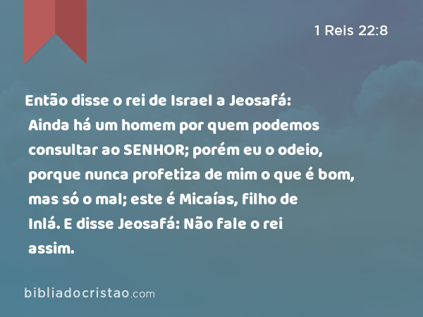 Então disse o rei de Israel a Jeosafá: Ainda há um homem por quem podemos consultar ao SENHOR; porém eu o odeio, porque nunca profetiza de mim o que é bom, mas só o mal; este é Micaías, filho de Inlá. E disse Jeosafá: Não fale o rei assim. - 1 Reis 22:8