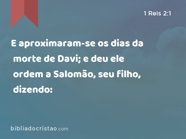 E aproximaram-se os dias da morte de Davi; e deu ele ordem a Salomão, seu filho, dizendo: - 1 Reis 2:1