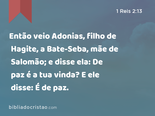 Então veio Adonias, filho de Hagite, a Bate-Seba, mãe de Salomão; e disse ela: De paz é a tua vinda? E ele disse: É de paz. - 1 Reis 2:13