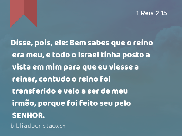 Disse, pois, ele: Bem sabes que o reino era meu, e todo o Israel tinha posto a vista em mim para que eu viesse a reinar, contudo o reino foi transferido e veio a ser de meu irmão, porque foi feito seu pelo SENHOR. - 1 Reis 2:15