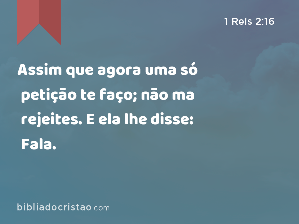 Assim que agora uma só petição te faço; não ma rejeites. E ela lhe disse: Fala. - 1 Reis 2:16