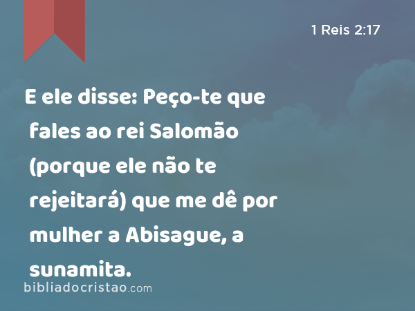 E ele disse: Peço-te que fales ao rei Salomão (porque ele não te rejeitará) que me dê por mulher a Abisague, a sunamita. - 1 Reis 2:17