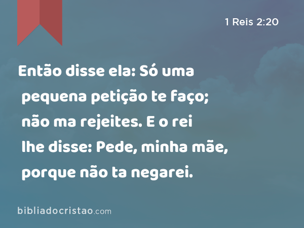 Então disse ela: Só uma pequena petição te faço; não ma rejeites. E o rei lhe disse: Pede, minha mãe, porque não ta negarei. - 1 Reis 2:20