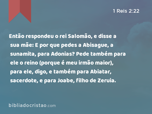 Então respondeu o rei Salomão, e disse a sua mãe: E por que pedes a Abisague, a sunamita, para Adonias? Pede também para ele o reino (porque é meu irmão maior), para ele, digo, e também para Abiatar, sacerdote, e para Joabe, filho de Zeruia. - 1 Reis 2:22