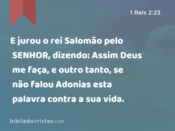 E jurou o rei Salomão pelo SENHOR, dizendo: Assim Deus me faça, e outro tanto, se não falou Adonias esta palavra contra a sua vida. - 1 Reis 2:23