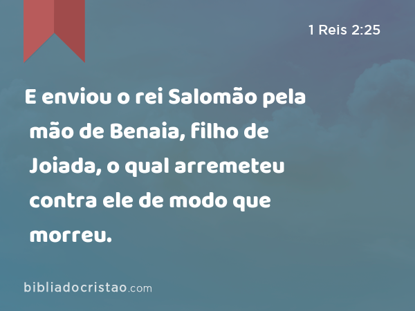 E enviou o rei Salomão pela mão de Benaia, filho de Joiada, o qual arremeteu contra ele de modo que morreu. - 1 Reis 2:25