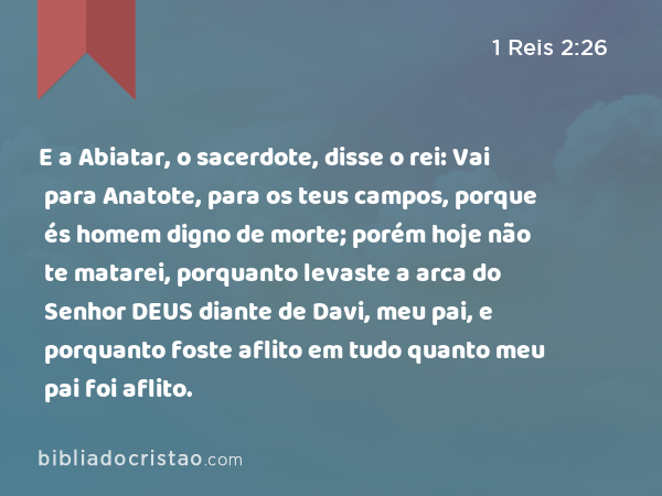 E a Abiatar, o sacerdote, disse o rei: Vai para Anatote, para os teus campos, porque és homem digno de morte; porém hoje não te matarei, porquanto levaste a arca do Senhor DEUS diante de Davi, meu pai, e porquanto foste aflito em tudo quanto meu pai foi aflito. - 1 Reis 2:26