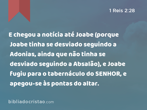 E chegou a notícia até Joabe (porque Joabe tinha se desviado seguindo a Adonias, ainda que não tinha se desviado seguindo a Absalão), e Joabe fugiu para o tabernáculo do SENHOR, e apegou-se às pontas do altar. - 1 Reis 2:28