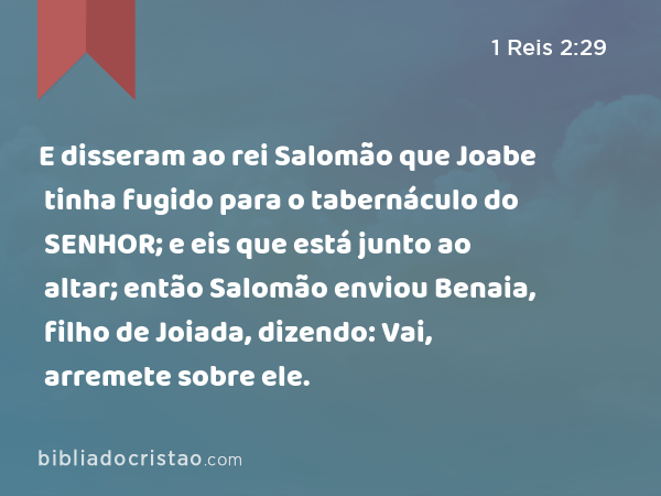 E disseram ao rei Salomão que Joabe tinha fugido para o tabernáculo do SENHOR; e eis que está junto ao altar; então Salomão enviou Benaia, filho de Joiada, dizendo: Vai, arremete sobre ele. - 1 Reis 2:29