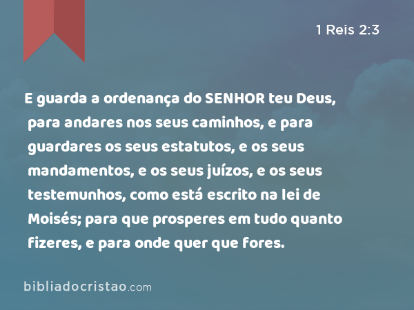 E guarda a ordenança do SENHOR teu Deus, para andares nos seus caminhos, e para guardares os seus estatutos, e os seus mandamentos, e os seus juízos, e os seus testemunhos, como está escrito na lei de Moisés; para que prosperes em tudo quanto fizeres, e para onde quer que fores. - 1 Reis 2:3