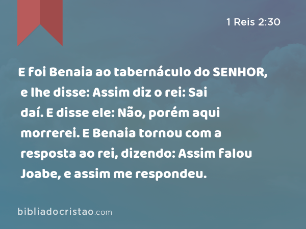 E foi Benaia ao tabernáculo do SENHOR, e lhe disse: Assim diz o rei: Sai daí. E disse ele: Não, porém aqui morrerei. E Benaia tornou com a resposta ao rei, dizendo: Assim falou Joabe, e assim me respondeu. - 1 Reis 2:30