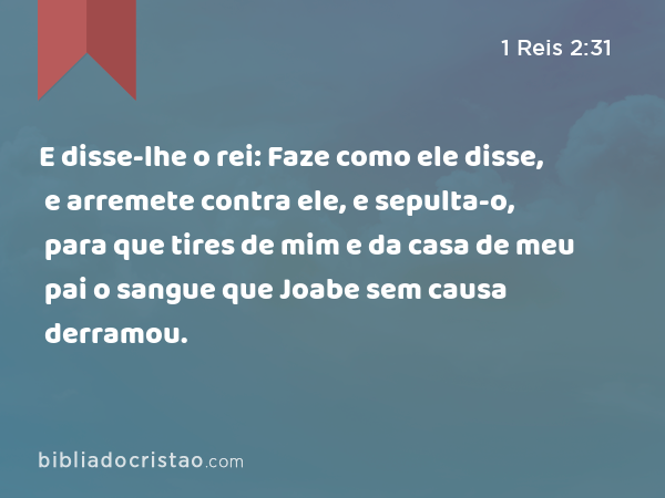 E disse-lhe o rei: Faze como ele disse, e arremete contra ele, e sepulta-o, para que tires de mim e da casa de meu pai o sangue que Joabe sem causa derramou. - 1 Reis 2:31