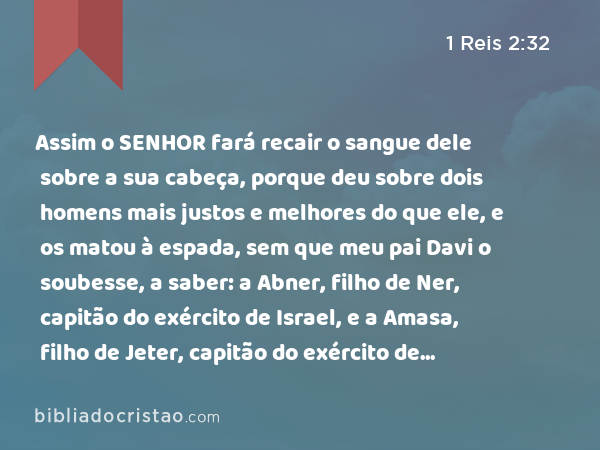 Assim o SENHOR fará recair o sangue dele sobre a sua cabeça, porque deu sobre dois homens mais justos e melhores do que ele, e os matou à espada, sem que meu pai Davi o soubesse, a saber: a Abner, filho de Ner, capitão do exército de Israel, e a Amasa, filho de Jeter, capitão do exército de Judá. - 1 Reis 2:32