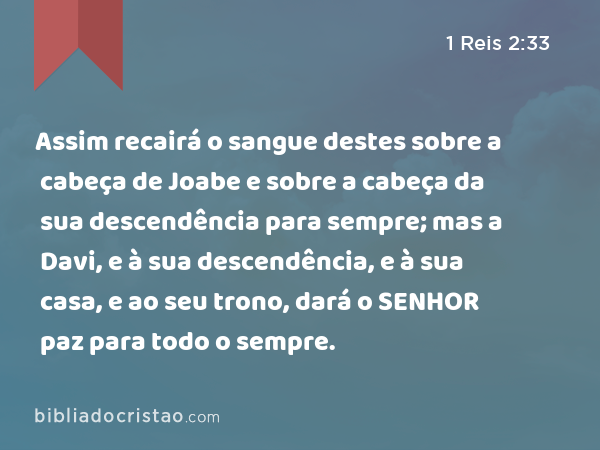 Assim recairá o sangue destes sobre a cabeça de Joabe e sobre a cabeça da sua descendência para sempre; mas a Davi, e à sua descendência, e à sua casa, e ao seu trono, dará o SENHOR paz para todo o sempre. - 1 Reis 2:33