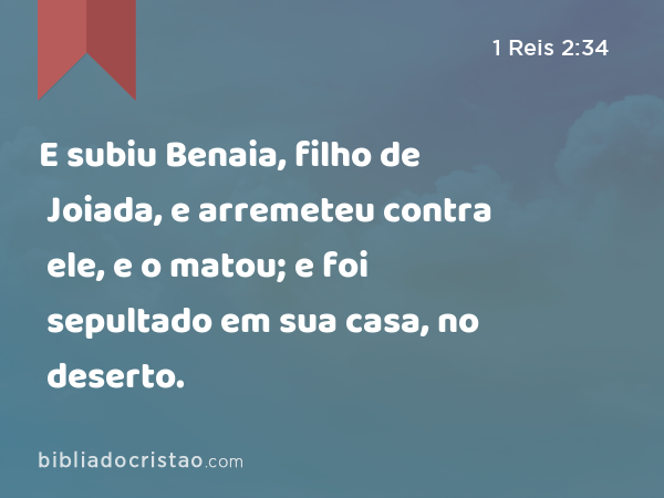 E subiu Benaia, filho de Joiada, e arremeteu contra ele, e o matou; e foi sepultado em sua casa, no deserto. - 1 Reis 2:34