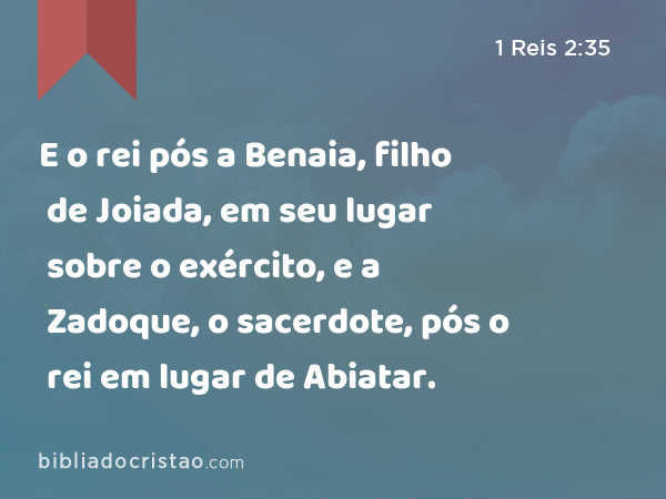 E o rei pós a Benaia, filho de Joiada, em seu lugar sobre o exército, e a Zadoque, o sacerdote, pós o rei em lugar de Abiatar. - 1 Reis 2:35