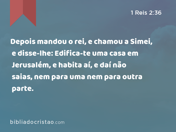 Depois mandou o rei, e chamou a Simei, e disse-lhe: Edifica-te uma casa em Jerusalém, e habita aí, e daí não saias, nem para uma nem para outra parte. - 1 Reis 2:36