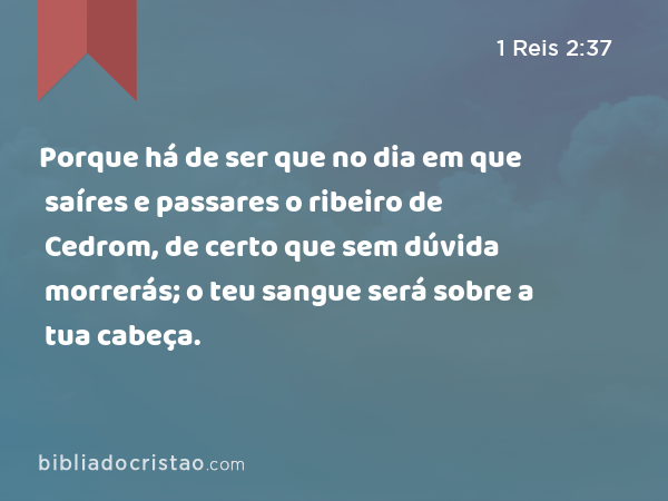 Porque há de ser que no dia em que saíres e passares o ribeiro de Cedrom, de certo que sem dúvida morrerás; o teu sangue será sobre a tua cabeça. - 1 Reis 2:37