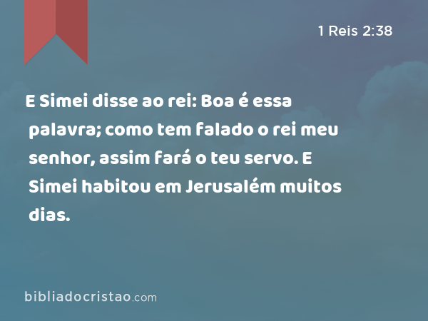 E Simei disse ao rei: Boa é essa palavra; como tem falado o rei meu senhor, assim fará o teu servo. E Simei habitou em Jerusalém muitos dias. - 1 Reis 2:38