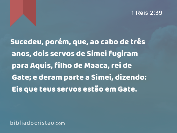 Sucedeu, porém, que, ao cabo de três anos, dois servos de Simei fugiram para Aquis, filho de Maaca, rei de Gate; e deram parte a Simei, dizendo: Eis que teus servos estão em Gate. - 1 Reis 2:39