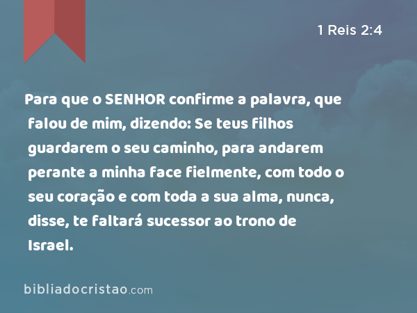 Para que o SENHOR confirme a palavra, que falou de mim, dizendo: Se teus filhos guardarem o seu caminho, para andarem perante a minha face fielmente, com todo o seu coração e com toda a sua alma, nunca, disse, te faltará sucessor ao trono de Israel. - 1 Reis 2:4