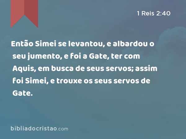 Então Simei se levantou, e albardou o seu jumento, e foi a Gate, ter com Aquis, em busca de seus servos; assim foi Simei, e trouxe os seus servos de Gate. - 1 Reis 2:40