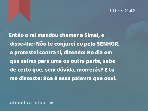 Então o rei mandou chamar a Simei, e disse-lhe: Não te conjurei eu pelo SENHOR, e protestei contra ti, dizendo: No dia em que saíres para uma ou outra parte, sabe de certo que, sem dúvida, morrerás? E tu me disseste: Boa é essa palavra que ouvi. - 1 Reis 2:42