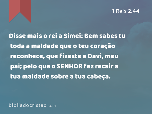 Disse mais o rei a Simei: Bem sabes tu toda a maldade que o teu coração reconhece, que fizeste a Davi, meu pai; pelo que o SENHOR fez recair a tua maldade sobre a tua cabeça. - 1 Reis 2:44