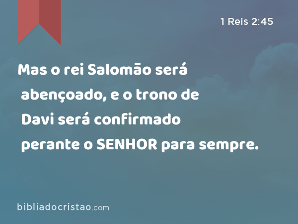 Mas o rei Salomão será abençoado, e o trono de Davi será confirmado perante o SENHOR para sempre. - 1 Reis 2:45