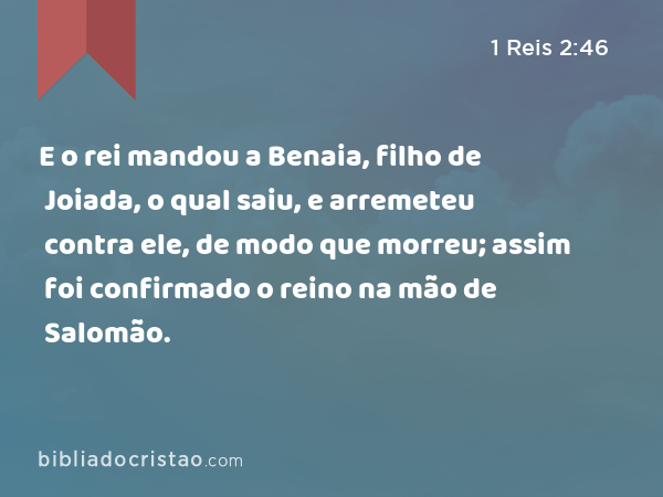 E o rei mandou a Benaia, filho de Joiada, o qual saiu, e arremeteu contra ele, de modo que morreu; assim foi confirmado o reino na mão de Salomão. - 1 Reis 2:46